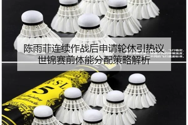 陈雨菲连续作战后申请轮休引热议 世锦赛前体能分配策略解析